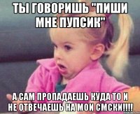 ты говоришь "пиши мне пупсик" а сам пропадаешь куда то и не отвечаешь на мои смски!!!