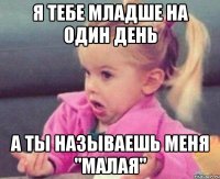 я тебе младше на один день а ты называешь меня "малая"