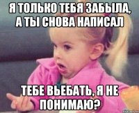 я только тебя забыла, а ты снова написал тебе вьебать, я не понимаю?