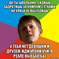 да ты школьник, сидишь задротишь за компом сутками, на улицу не выходишь у тебя нет девушки и друзей, иди уроки учи, в реале выебал бы