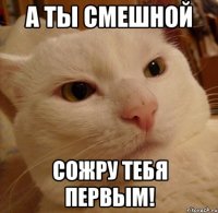 а ты смешной сожру тебя первым!