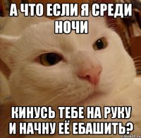 а что если я среди ночи кинусь тебе на руку и начну её ебашить?
