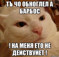 тъ чо обноглел а барбос ! на меня ето не деиствуйет !