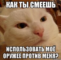 как ты смеешь использовать моё оружее против меня?