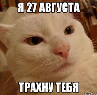 я 27 августа трахну тебя