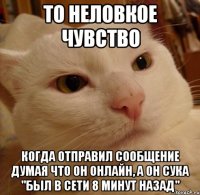 то неловкое чувство когда отправил сообщение думая что он онлайн, а он сука "был в сети 8 минут назад"