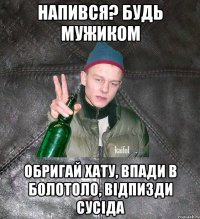 напився? будь мужиком обригай хату, впади в болотоло, відпизди сусіда