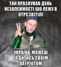 так празнував день незалежності шо лежу в отрєзвітілі україна, можеш годитись своїм патріотом