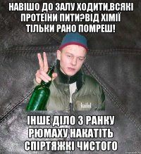 навішо до залу ходити,всякі протеїни пити?від хімії тільки рано помреш! інше діло з ранку рюмаху накатіть спіртяжкі чистого