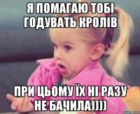 я помагаю тобі годувать кролів при цьому їх ні разу не бачила))))