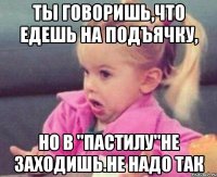 ты говоришь,что едешь на подъячку, но в "пастилу"не заходишь.не надо так