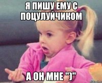 я пишу ему с поцулуйчиком а он мне ")"