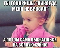 ты говоришь: "никогда меня не бросай" а потом сама обижаешься на всякую хуйню