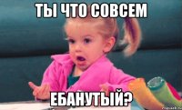 ты что совсем ебанутый?