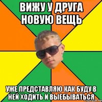 вижу у друга новую вещь уже представляю как буду в ней ходить и выебываться