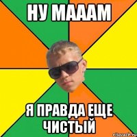 ну мааам я правда еще чистый