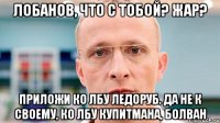 лобанов, что с тобой? жар? приложи ко лбу ледоруб. да не к своему, ко лбу купитмана, болван