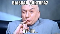 вызвал доктора? ну - ну...