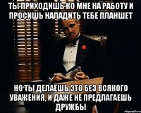 ты приходишь ко мне на работу и просишь наладить тебе планшет но ты делаешь это без всякого уважения, и даже не предлагаешь дружбы