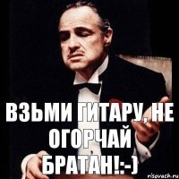 Взьми гитару, не огорчай братан!:-)