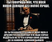 ты говоришь мне, что моей новой девушке без волос лучше. но ты позабыла что сама от меня ушла к другому, и я послал тебя. и не надо сейчас надеяться на то что я брошу свою девушку, из за наивной, одинокой бывшей.