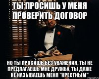 ты просишь у меня проверить договор но ты просишь без уважения, ты не предлагаешь мне дружбу, ты даже не называешь меня "крестным"