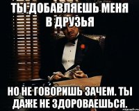 ты добавляешь меня в друзья но не говоришь зачем. ты даже не здороваешься.