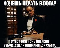 хочешь играть в dota? у тебя вся ночь впереди уебок...удели внимание друзьям.