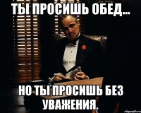 ты просишь обед... но ты просишь без уважения.