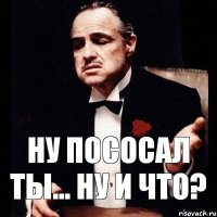 ну пососал ты... ну и что?