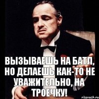 вызываешь на батл, но делаешь как-то не уважительно, на троечку!