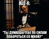 ale-x: "ты думаешь тебе по силам побороться со мной?"