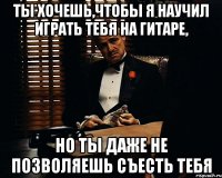 ты хочешь,чтобы я научил играть тебя на гитаре, но ты даже не позволяешь съесть тебя