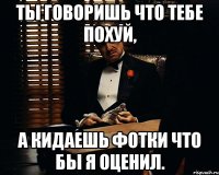 ты говоришь что тебе похуй, а кидаешь фотки что бы я оценил.