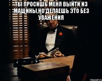 ты просишь меня выйти из машины,но делаешь это без уважения 