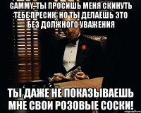 gammy, ты просишь меня скинуть тебе пресик, но ты делаешь это без должного уважения ты даже не показываешь мне свои розовые соски!