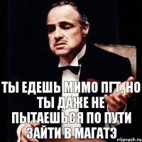 Ты едешь мимо пгт, но ты даже не пытаешься по пути зайти в МАГАТЭ