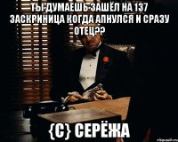 ты думаешь зашёл на 137 заскриница когда апнулся и сразу отец?? {c} cерёжа