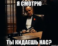 я смотрю ты кидаешь нас?