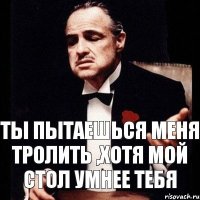 ты пытаешься меня тролить ,хотя мой стол умнее тебя