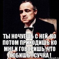 Ты ночуешь с ней ,но потом приходишь ко мне и говоришь ,что любишь ! Сучка !