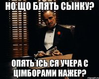 но що блять сынку? опять ісь ся учера с цімборами нажер?