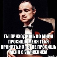 ТЫ ПРИХОДИШЬ КО МНЕ И ПРОСИШЬ МЕНЯ ТЕБЯ ПРИНЯТЬ,НО ТЫ НЕ ПРОСИШЬ МЕНЯ С УВАЖЕНИЕМ