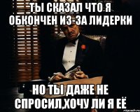 ты сказал что я обкончен из-за лидерки но ты даже не спросил,хочу ли я её