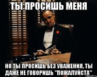 ты просишь меня но ты просишь без уважения, ты даже не говоришь "пожалуйста"