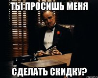 ты просишь меня сделать скидку?