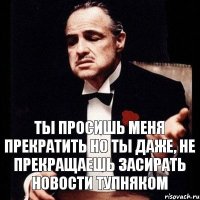 Ты просишь меня прекратить Но ты даже, не прекращаешь засирать новости тупняком