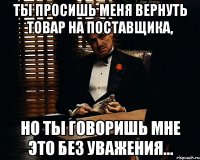 ты просишь меня вернуть товар на поставщика, но ты говоришь мне это без уважения...