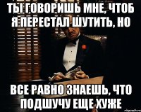 ты говоришь мне, чтоб я перестал шутить, но все равно знаешь, что подшучу еще хуже