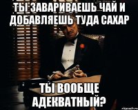 ты завариваешь чай и добавляешь туда сахар ты вообще адекватный?